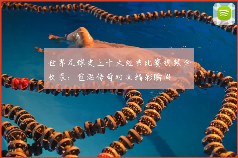 世界足球史上十大经典比赛视频全收录,重温传奇对决精彩瞬间