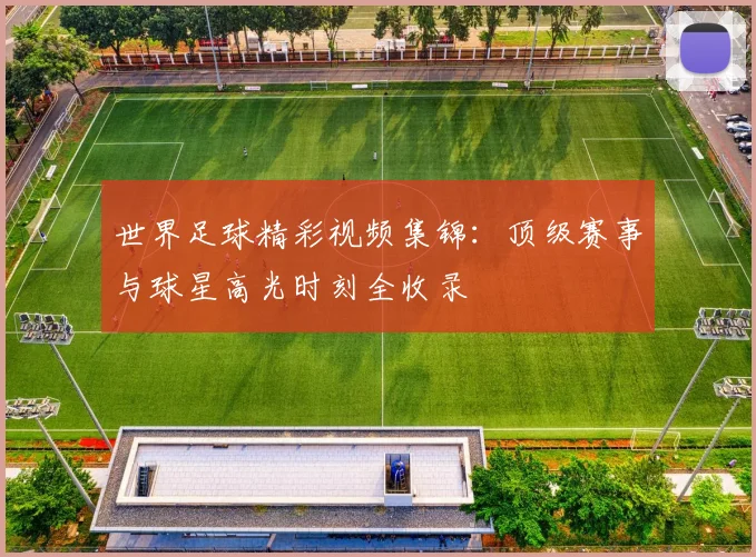 世界足球精彩视频集锦：顶级赛事与球星高光时刻全收录