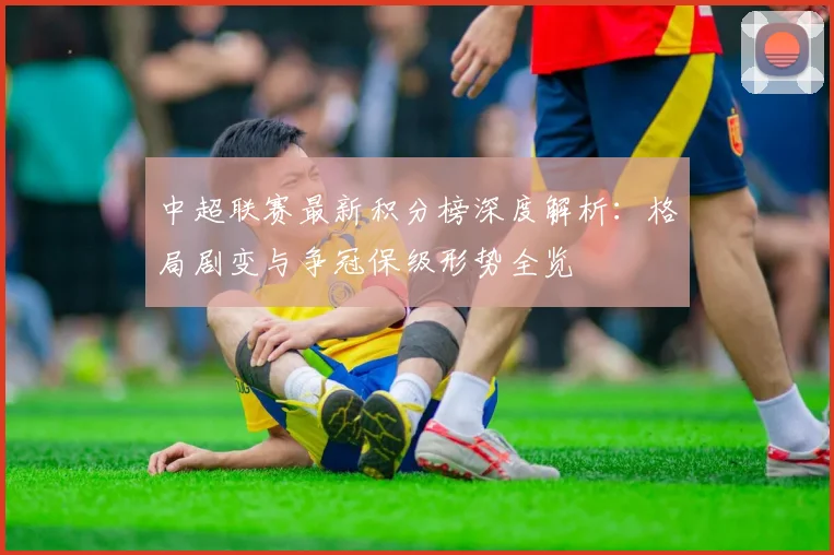 中超联赛最新积分榜深度解析：格局剧变与争冠保级形势全览