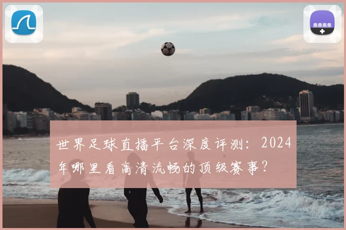 世界足球直播平台深度评测：2024年哪里看高清流畅的顶级赛事？