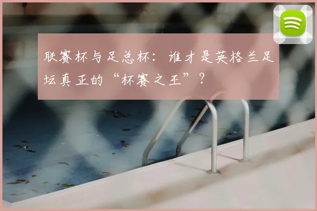 联赛杯与足总杯：谁才是英格兰足坛真正的“杯赛之王”？
