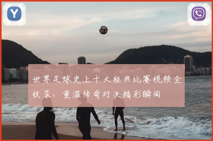 世界足球史上十大经典比赛视频全收录，重温传奇对决精彩瞬间