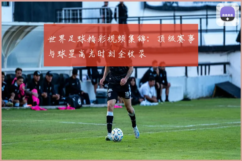 世界足球精彩视频集锦：顶级赛事与球星高光时刻全收录